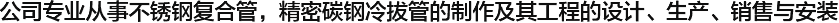  公司專(zhuān)業(yè)從事不銹鋼復(fù)合管，精密碳鋼冷拔管的制作及其工程的設(shè)計(jì)、生產(chǎn)、銷(xiāo)售與安裝